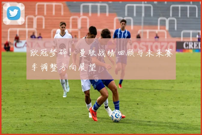 欧冠梦碎！曼联战绩回顾与未来赛季调整方向展望