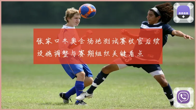 张家口冬奥会场地测试赛收官后续设施调整与赛期组织关键看点