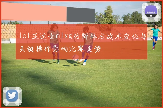 lol亚运会mlxg对阵韩方战术变化与关键操作影响比赛走势