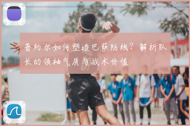 普约尔如何塑造巴萨防线?解析队长的领袖气质与战术价值