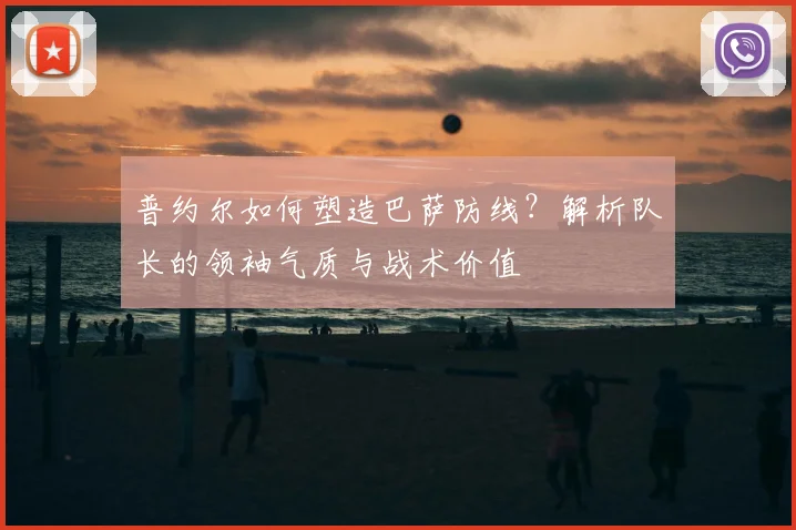 普约尔如何塑造巴萨防线?解析队长的领袖气质与战术价值