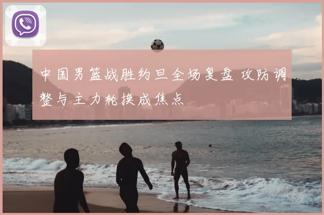 中国男篮战胜约旦全场复盘 攻防调整与主力轮换成焦点