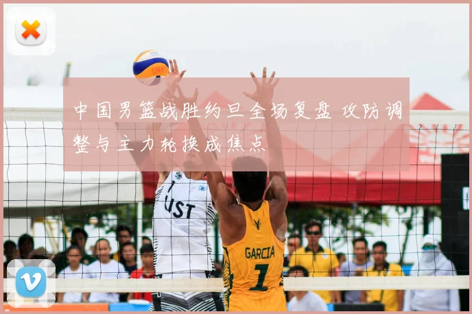 中国男篮战胜约旦全场复盘 攻防调整与主力轮换成焦点