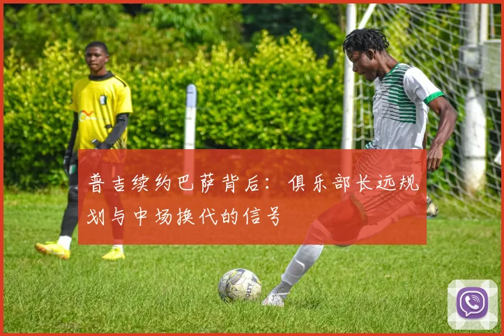 普吉续约巴萨背后:俱乐部长远规划与中场换代的信号