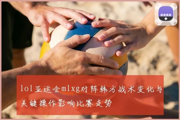 lol亚运会mlxg对阵韩方战术变化与关键操作影响比赛走势