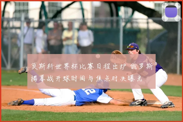 莫斯科世界杯比赛日程出炉 俄罗斯揭幕战开球时间与焦点对决曝光