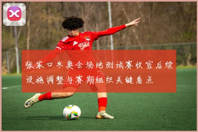 张家口冬奥会场地测试赛收官后续设施调整与赛期组织关键看点