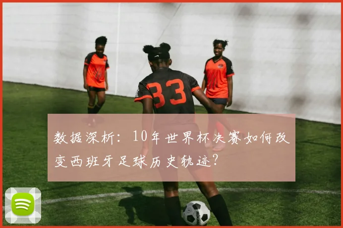 数据深析：10年世界杯决赛如何改变西班牙足球历史轨迹？