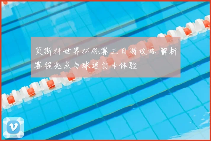 莫斯科世界杯观赛三日游攻略 解析赛程亮点与球迷打卡体验