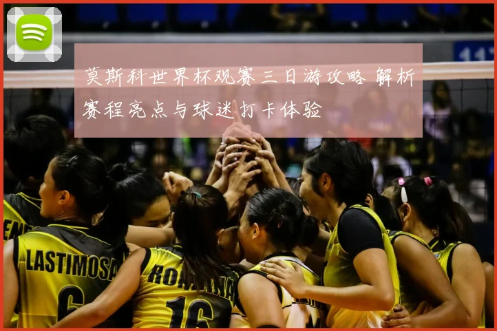 莫斯科世界杯观赛三日游攻略 解析赛程亮点与球迷打卡体验